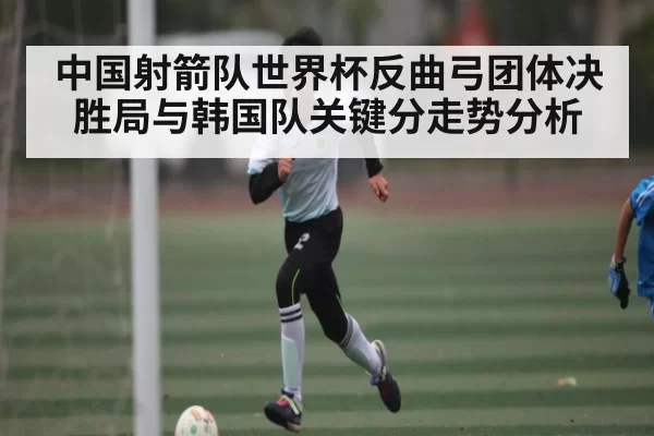 中国射箭队世界杯反曲弓团体决胜局与韩国队关键分走势分析 - RAYBET